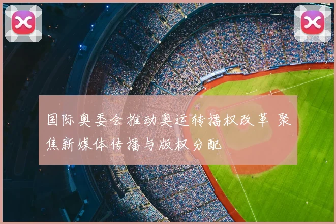 国际奥委会推动奥运转播权改革 聚焦新媒体传播与版权分配