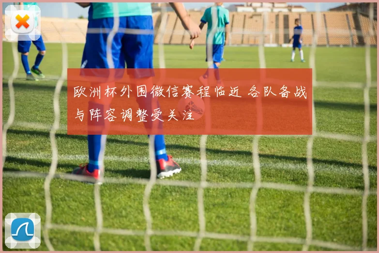 欧洲杯外围微信赛程临近 各队备战与阵容调整受关注