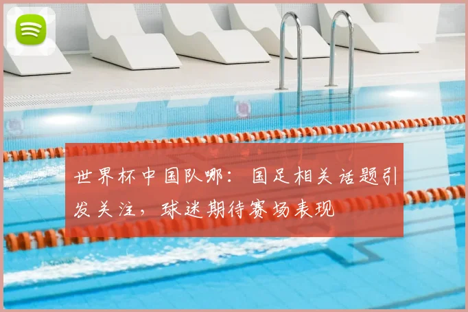世界杯中国队哪:国足相关话题引发关注,球迷期待赛场表现