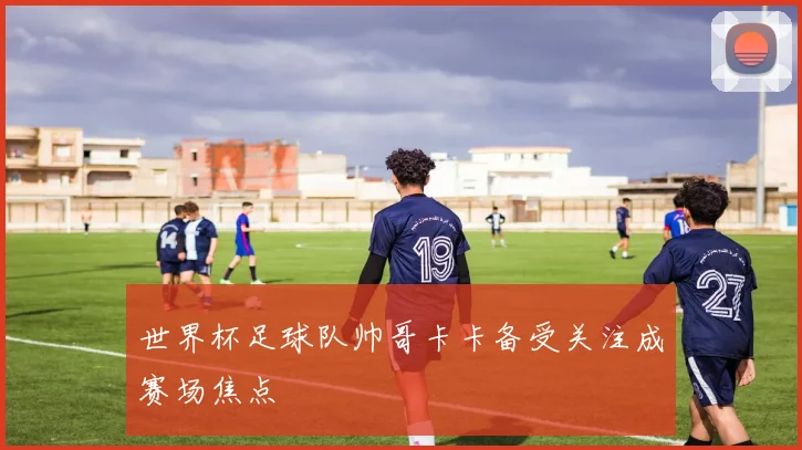 世界杯足球队帅哥卡卡备受关注成赛场焦点